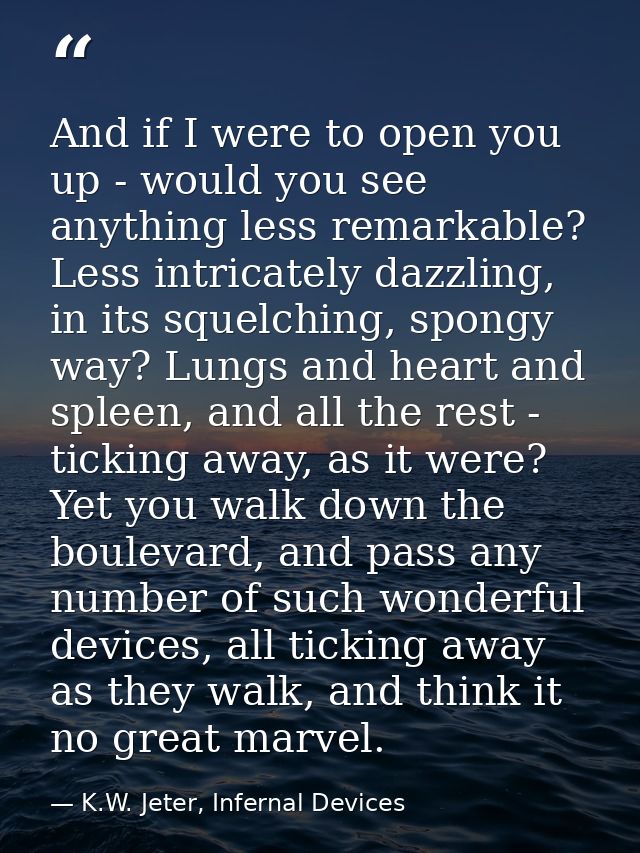 And if I were to open you up - would you see anything less remarkable? Less intricately dazzling, in its squelching, spo — K.W. Jeter, Infernal Devices