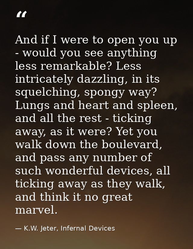 And if I were to open you up - would you see anything less remarkable? Less intricately dazzling, in its squelching, spo — K.W. Jeter, Infernal Devices