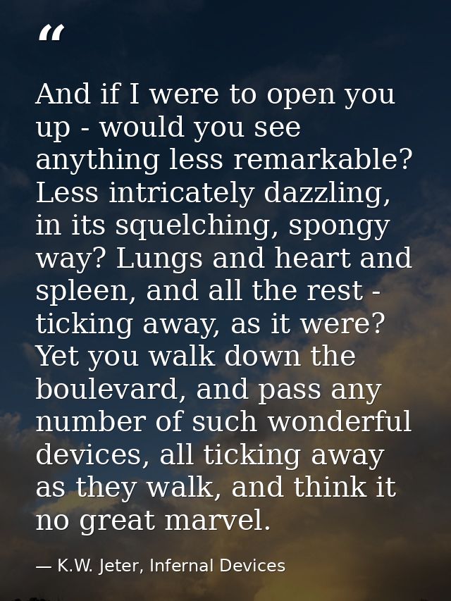 And if I were to open you up - would you see anything less remarkable? Less intricately dazzling, in its squelching, spo — K.W. Jeter, Infernal Devices