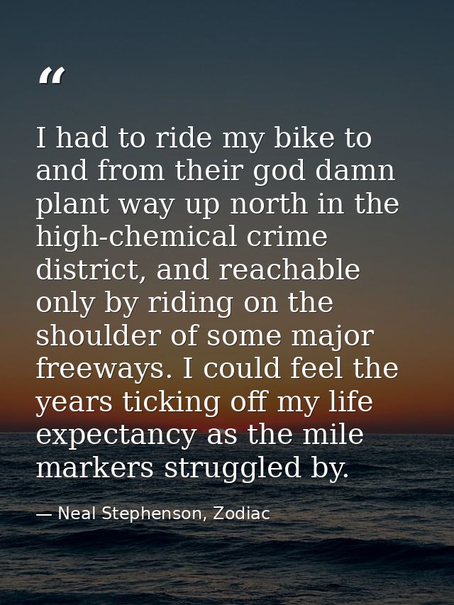 I had to ride my bike to and from their god damn plant way up north in the high-chemical crime district, and reachable o — Neal Stephenson, Zodiac