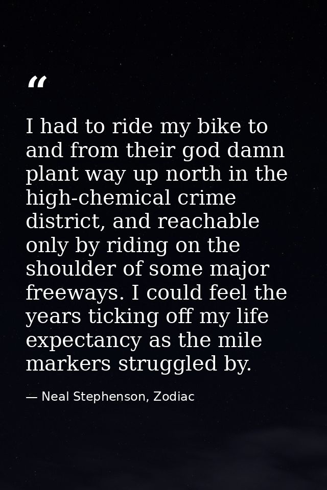 I had to ride my bike to and from their god damn plant way up north in the high-chemical crime district, and reachable o — Neal Stephenson, Zodiac