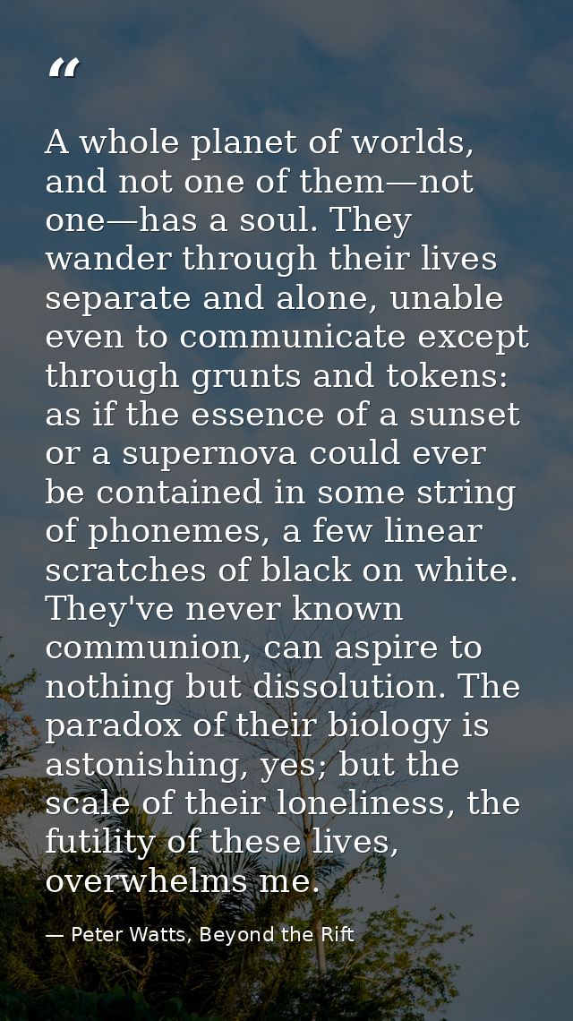 A whole planet of worlds, and not one of them—not one—has a soul. They wander through their lives separate and alone, un — Peter Watts, Beyond the Rift