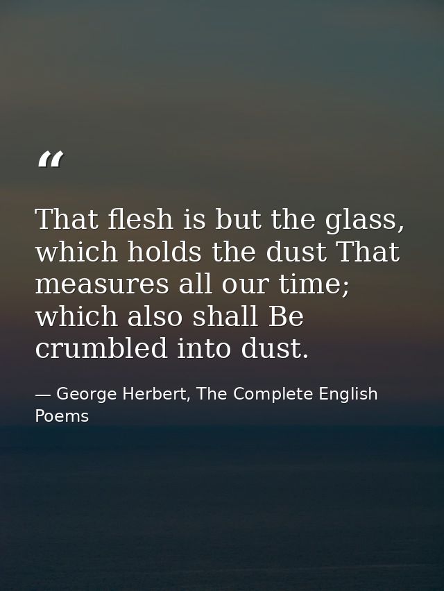 That flesh is but the glass, which holds the dust That measures all our time; which also shall Be crumbled into dust. — George Herbert, The Complete English Poems