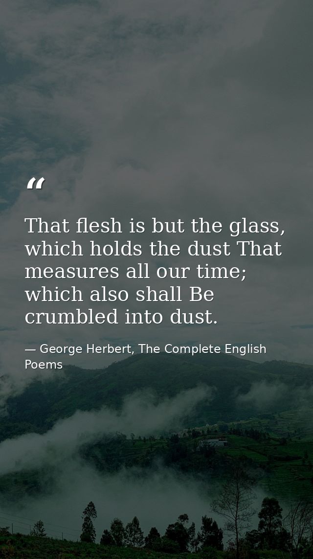 That flesh is but the glass, which holds the dust That measures all our time; which also shall Be crumbled into dust. — George Herbert, The Complete English Poems