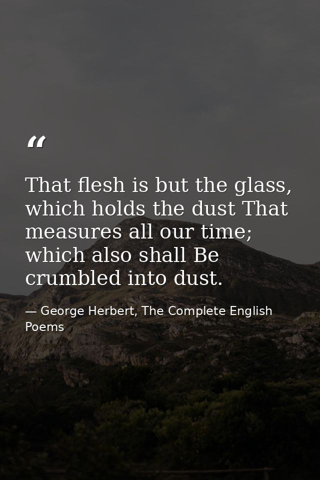 That flesh is but the glass, which holds the dust That measures all our time; which also shall Be crumbled into dust. — George Herbert, The Complete English Poems