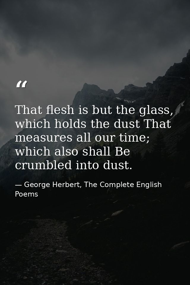 That flesh is but the glass, which holds the dust That measures all our time; which also shall Be crumbled into dust. — George Herbert, The Complete English Poems