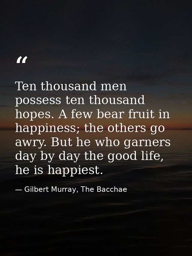 Ten thousand men possess ten thousand hopes. A few bear fruit in happiness; the others go awry. But he who garners day b — Gilbert Murray, The Bacchae