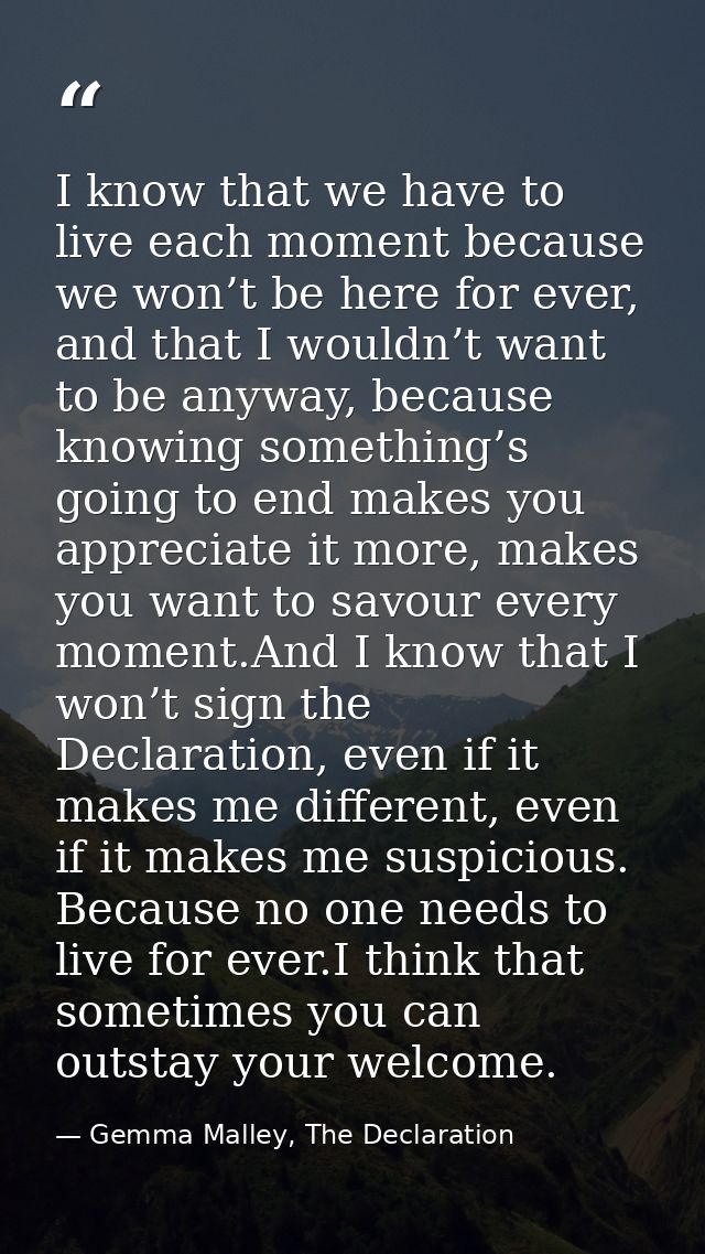 I know that we have to live each moment because we won’t be here for ever, and that I wouldn’t want to be anyway, becaus — Gemma Malley, The Declaration