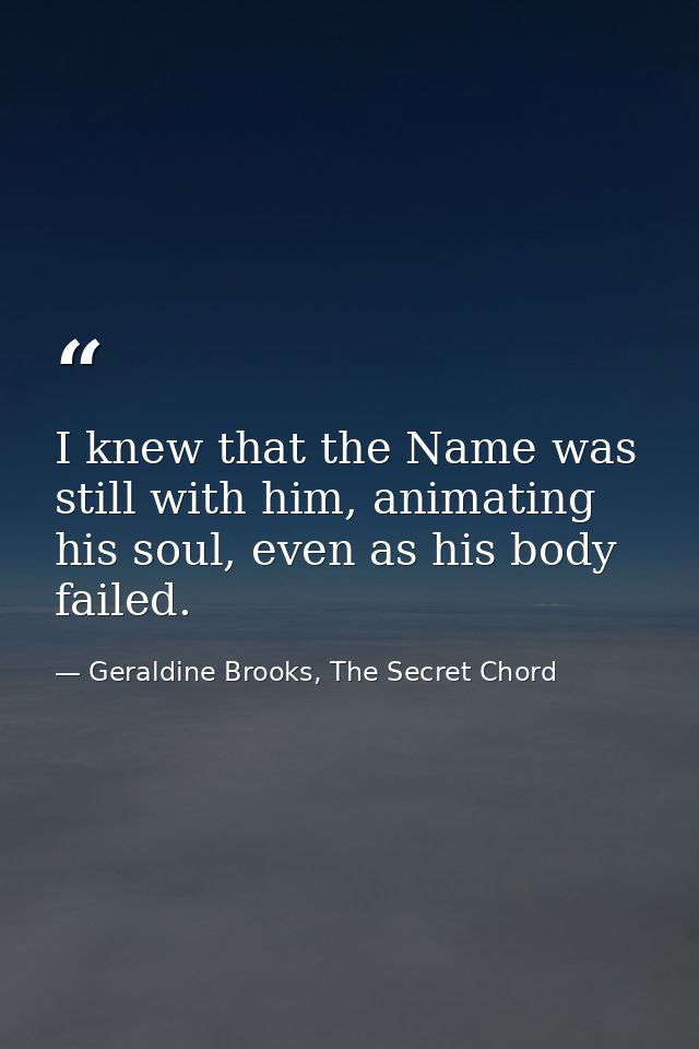 I knew that the Name was still with him, animating his soul, even as his body failed. — Geraldine Brooks, The Secret Chord