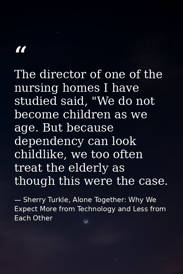 The director of one of the nursing homes I have studied said, "We do not become children as we age. But because dependen — Sherry Turkle, Alone Together: Why We Expect More from Technology and Less from Each Other