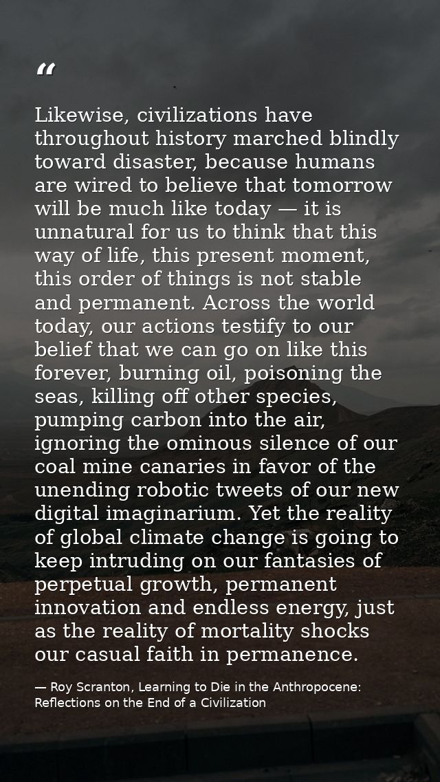 Likewise, civilizations have throughout history marched blindly toward disaster, because humans are wired to believe tha — Roy Scranton, Learning to Die in the Anthropocene: Reflections on the End of a Civilization
