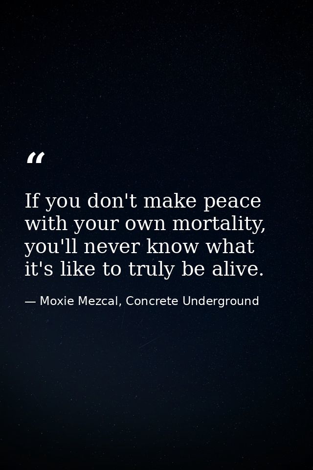 If you don't make peace with your own mortality, you'll never know what it's like to truly be alive. — Moxie Mezcal, Concrete Underground