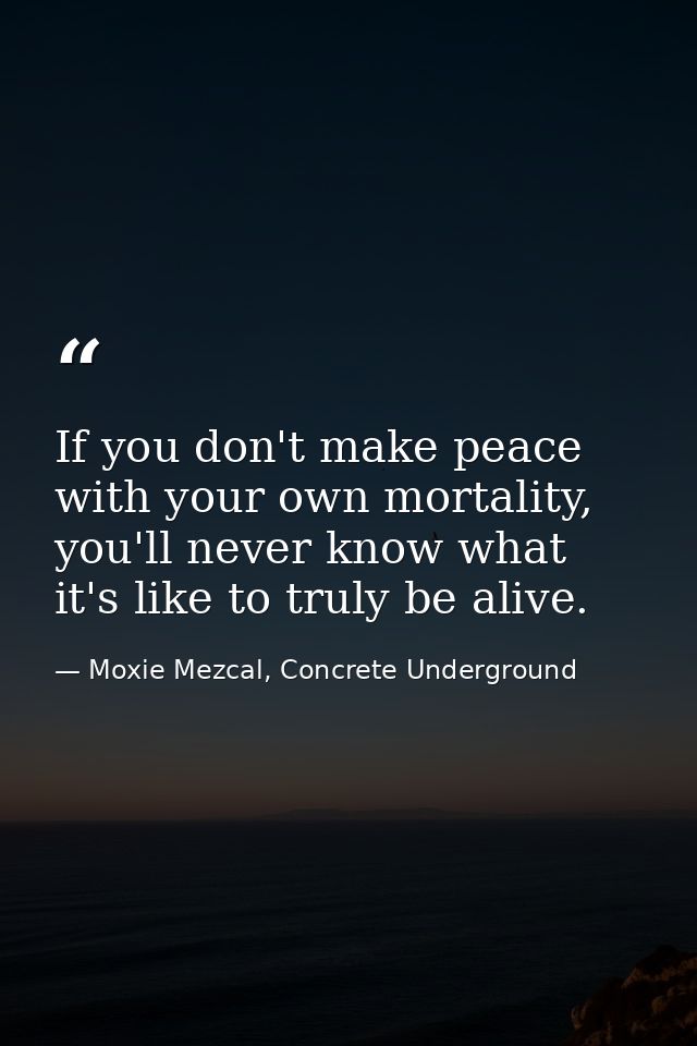If you don't make peace with your own mortality, you'll never know what it's like to truly be alive. — Moxie Mezcal, Concrete Underground