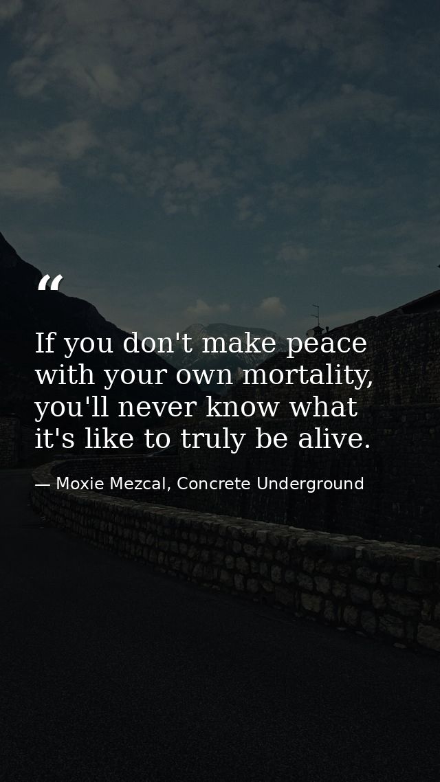 If you don't make peace with your own mortality, you'll never know what it's like to truly be alive. — Moxie Mezcal, Concrete Underground