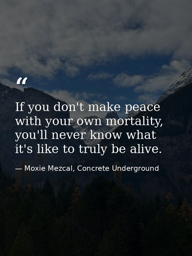 If you don't make peace with your own mortality, you'll never know what it's like to truly be alive. — Moxie Mezcal, Concrete Underground