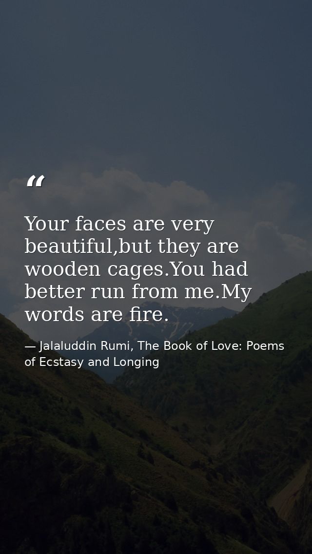Your faces are very beautiful,but they are wooden cages.You had better run from me.My words are fire. — Jalaluddin Rumi, The Book of Love: Poems of Ecstasy and Longing