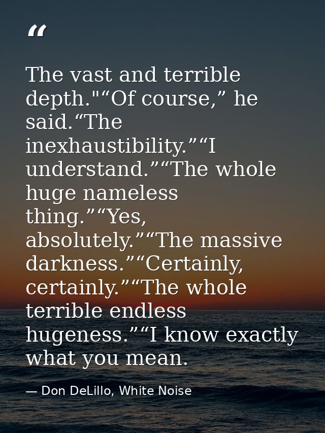 The vast and terrible depth."“Of course,” he said.“The inexhaustibility.”“I understand.”“The whole huge nameless thing.” — Don DeLillo, White Noise