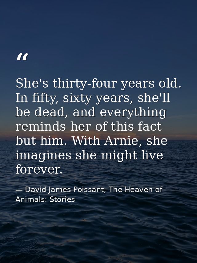 She's thirty-four years old. In fifty, sixty years, she'll be dead, and everything reminds her of this fact but him. Wit — David James Poissant, The Heaven of Animals: Stories