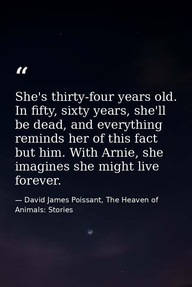 She's thirty-four years old. In fifty, sixty years, she'll be dead, and everything reminds her of this fact but him. Wit — David James Poissant, The Heaven of Animals: Stories