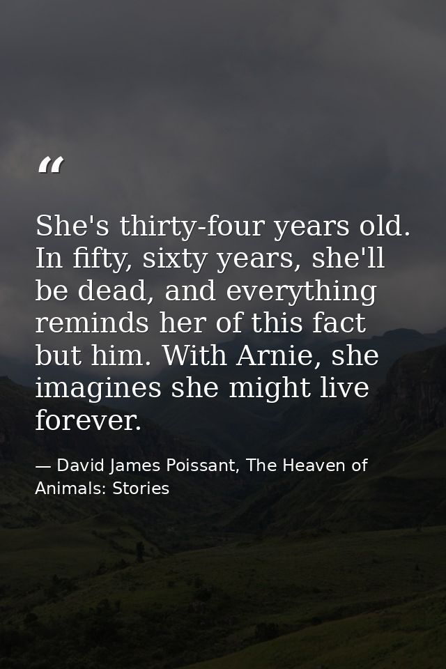 She's thirty-four years old. In fifty, sixty years, she'll be dead, and everything reminds her of this fact but him. Wit — David James Poissant, The Heaven of Animals: Stories