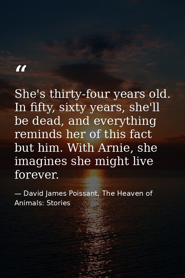 She's thirty-four years old. In fifty, sixty years, she'll be dead, and everything reminds her of this fact but him. Wit — David James Poissant, The Heaven of Animals: Stories