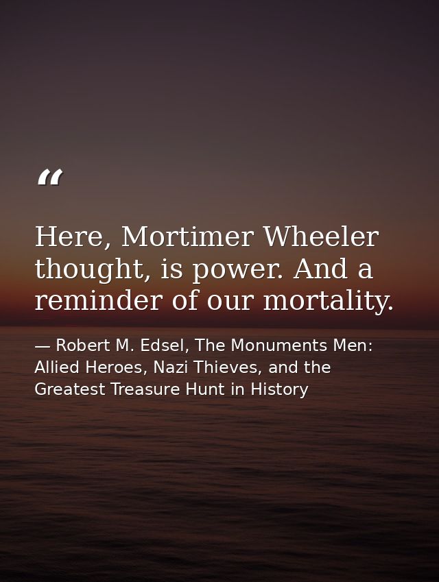 Here, Mortimer Wheeler thought, is power. And a reminder of our mortality. — Robert M. Edsel, The Monuments Men: Allied Heroes, Nazi Thieves, and the Greatest Treasure Hunt in History