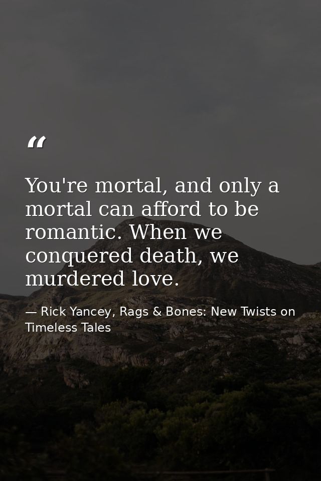 You're mortal, and only a mortal can afford to be romantic. When we conquered death, we murdered love. — Rick Yancey, Rags & Bones: New Twists on Timeless Tales