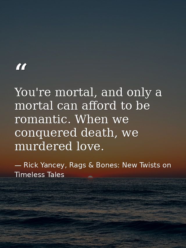 You're mortal, and only a mortal can afford to be romantic. When we conquered death, we murdered love. — Rick Yancey, Rags & Bones: New Twists on Timeless Tales