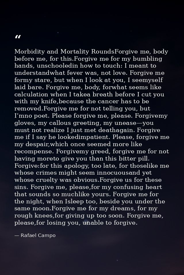 Morbidity and Mortality RoundsForgive me, body before me, for this.Forgive me for my bumbling hands, unschooledin how to — Rafael Campo