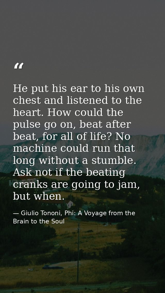 He put his ear to his own chest and listened to the heart. How could the pulse go on, beat after beat, for all of life?  — Giulio Tononi, Phi: A Voyage from the Brain to the Soul