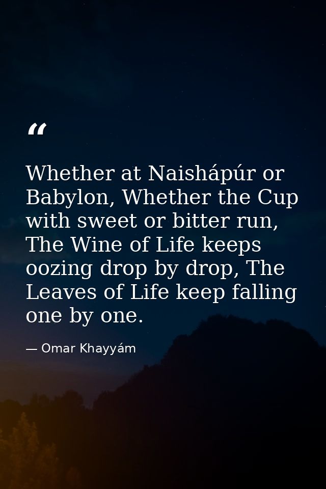 Whether at Naishápúr or Babylon, Whether the Cup with sweet or bitter run, The Wine of Life keeps oozing drop by drop, T — Omar Khayyám