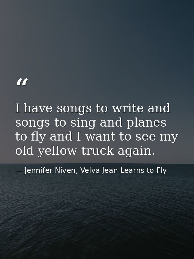 I have songs to write and songs to sing and planes to fly and I want to see my old yellow truck again. — Jennifer Niven, Velva Jean Learns to Fly