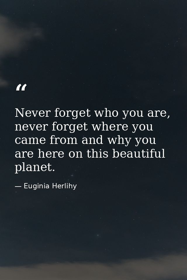 Never forget who you are, never forget where you came from and why you are here on this beautiful planet. — Euginia Herlihy