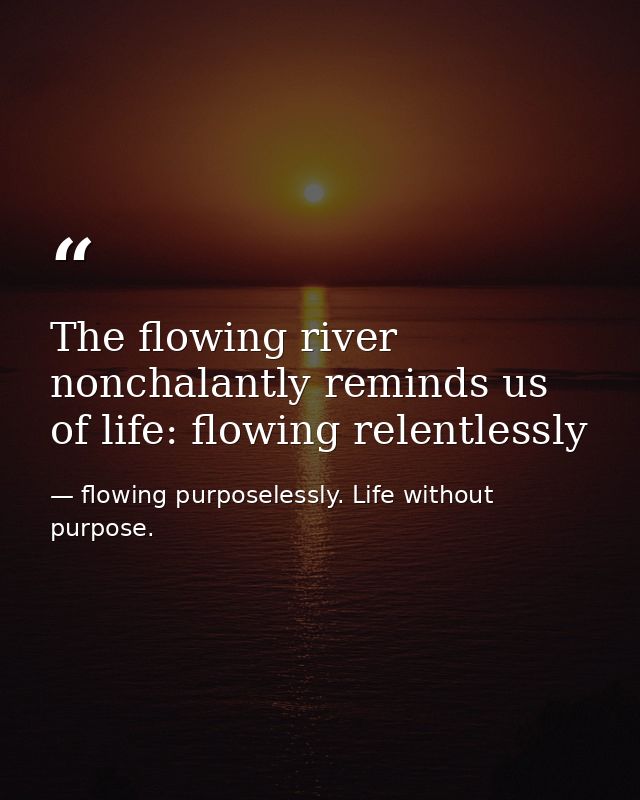 The flowing river nonchalantly reminds us of life: flowing relentlessly — flowing purposelessly. Life without purpose.