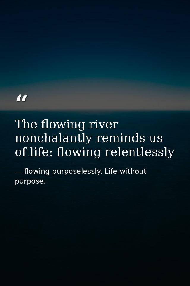 The flowing river nonchalantly reminds us of life: flowing relentlessly — flowing purposelessly. Life without purpose.