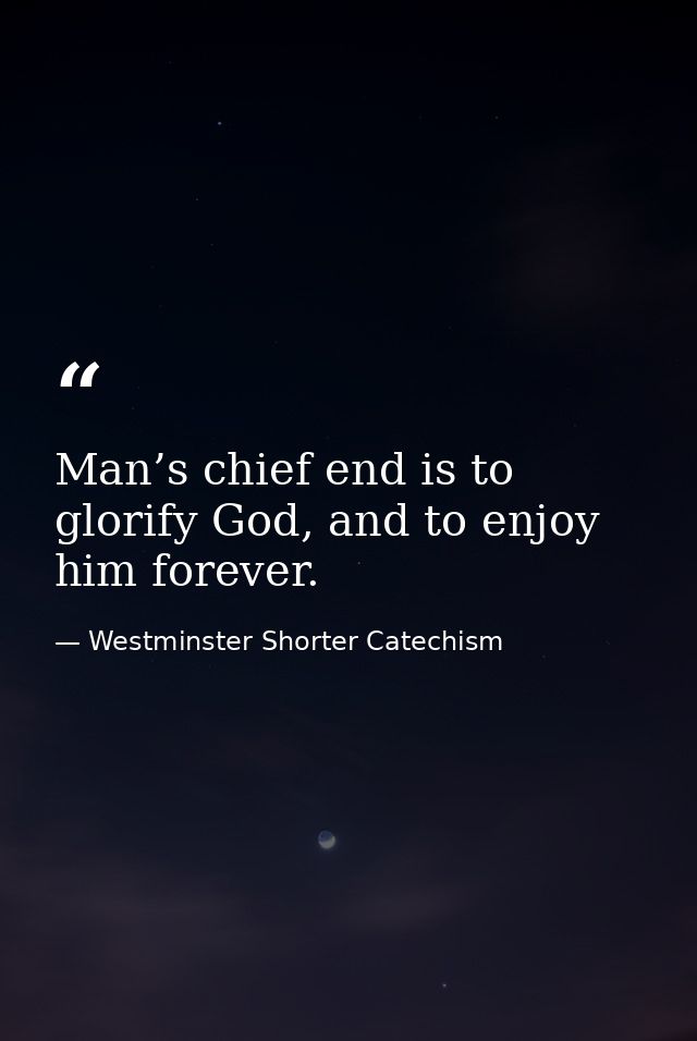 Man’s chief end is to glorify God, and to enjoy him forever. — Westminster Shorter Catechism