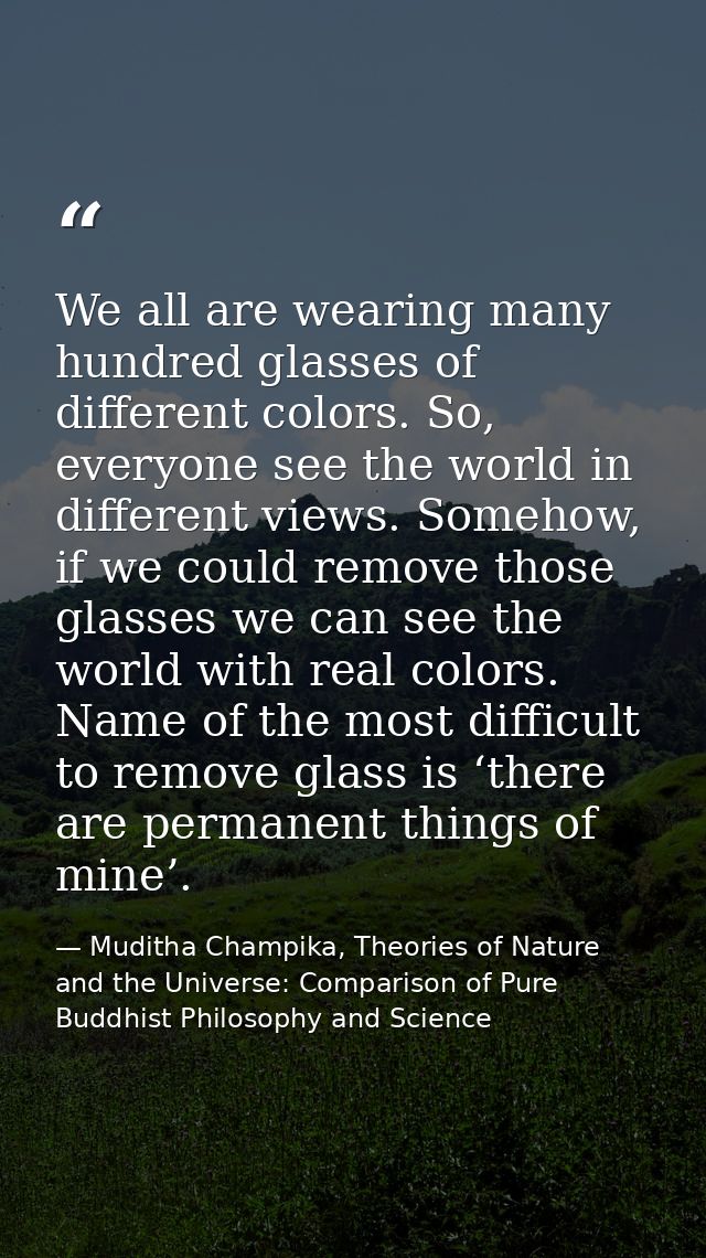 We all are wearing many hundred glasses of different colors. So, everyone see the world in different views. Somehow, if  — Muditha Champika, Theories of Nature and the Universe: Comparison of Pure Buddhist Philosophy and Science