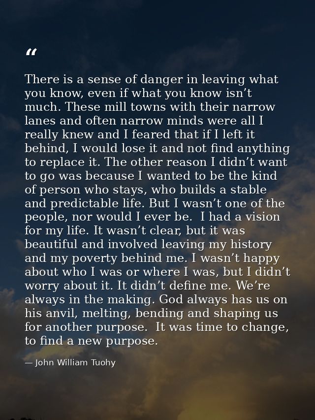 There is a sense of danger in leaving what you know, even if what you know isn’t much. These mill towns with their narro — John William Tuohy