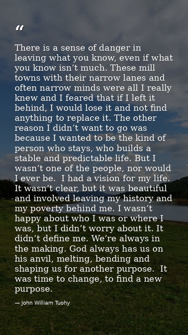 There is a sense of danger in leaving what you know, even if what you know isn’t much. These mill towns with their narro — John William Tuohy