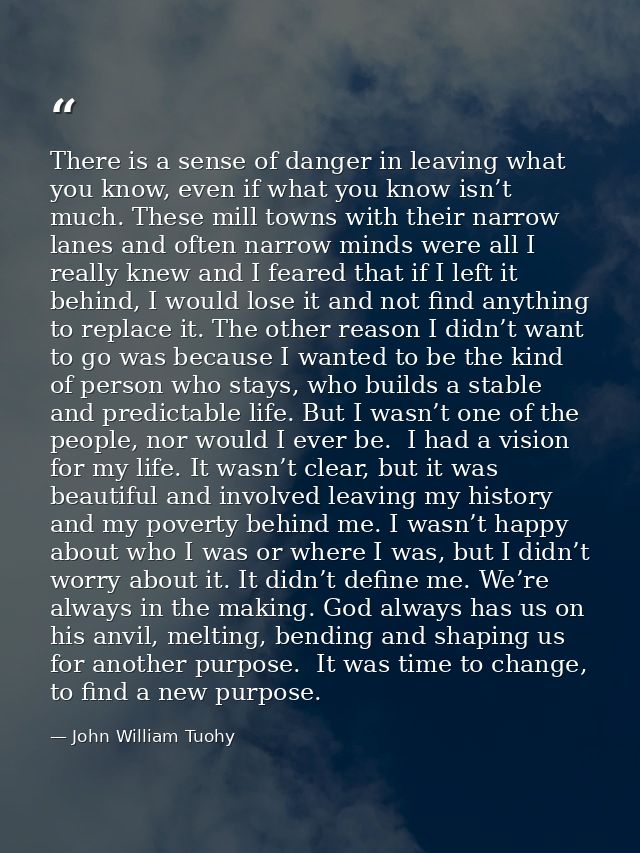 There is a sense of danger in leaving what you know, even if what you know isn’t much. These mill towns with their narro — John William Tuohy