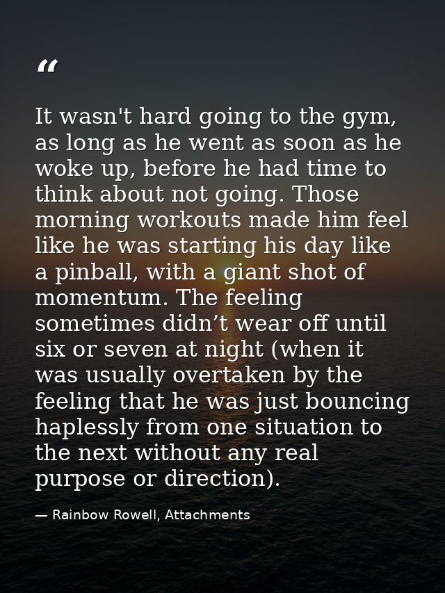 It wasn't hard going to the gym, as long as he went as soon as he woke up, before he had time to think about not going.  — Rainbow Rowell, Attachments