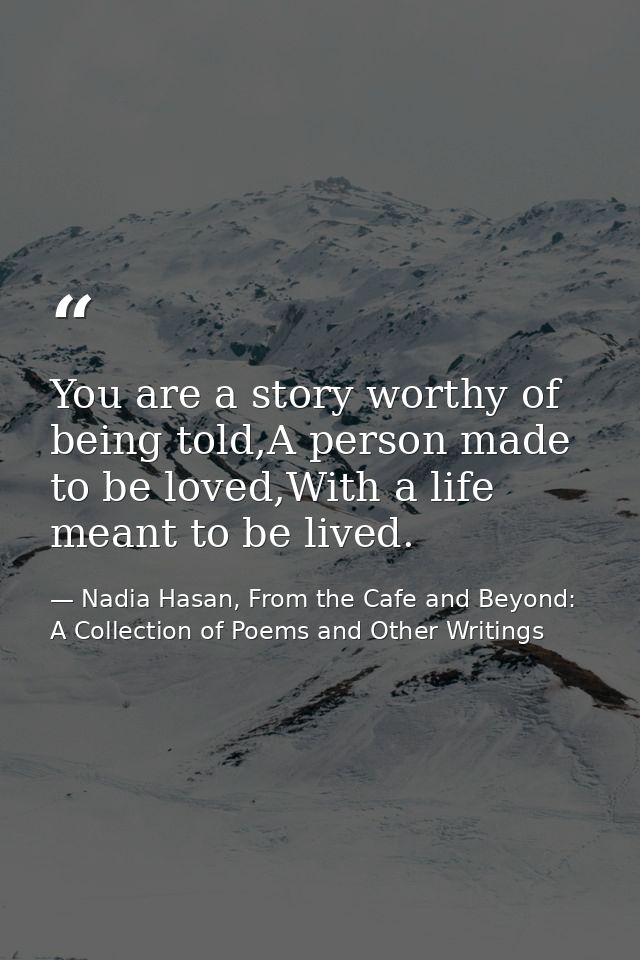 You are a story worthy of being told,A person made to be loved,With a life meant to be lived. — Nadia Hasan, From the Cafe and Beyond: A Collection of Poems and Other Writings