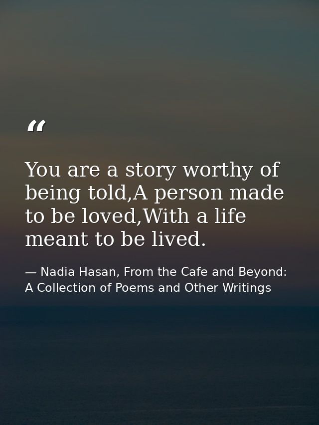 You are a story worthy of being told,A person made to be loved,With a life meant to be lived. — Nadia Hasan, From the Cafe and Beyond: A Collection of Poems and Other Writings