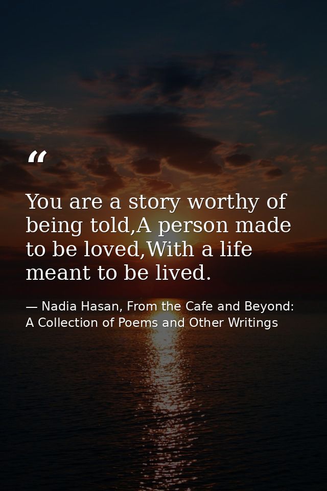 You are a story worthy of being told,A person made to be loved,With a life meant to be lived. — Nadia Hasan, From the Cafe and Beyond: A Collection of Poems and Other Writings