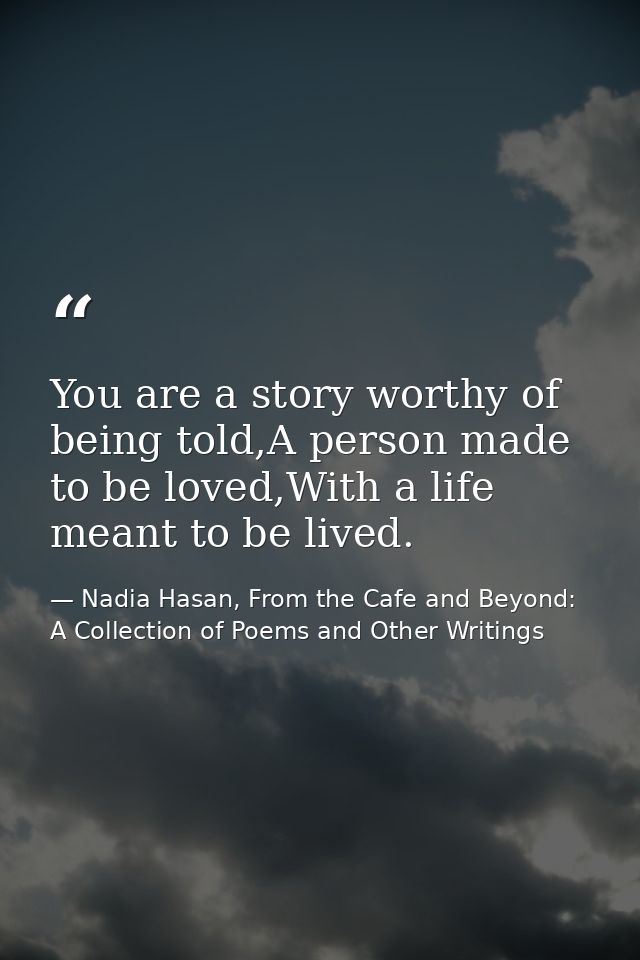 You are a story worthy of being told,A person made to be loved,With a life meant to be lived. — Nadia Hasan, From the Cafe and Beyond: A Collection of Poems and Other Writings