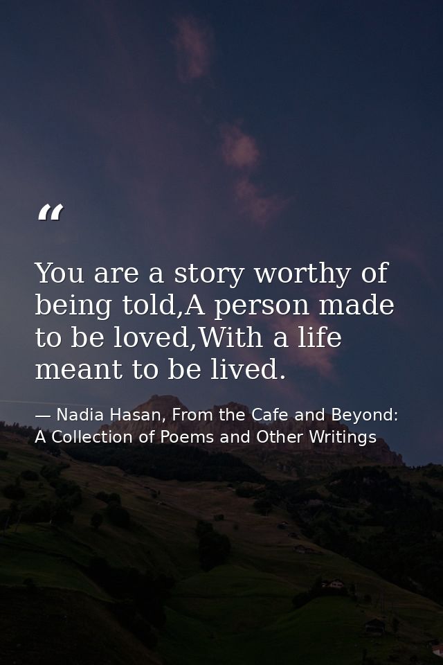 You are a story worthy of being told,A person made to be loved,With a life meant to be lived. — Nadia Hasan, From the Cafe and Beyond: A Collection of Poems and Other Writings