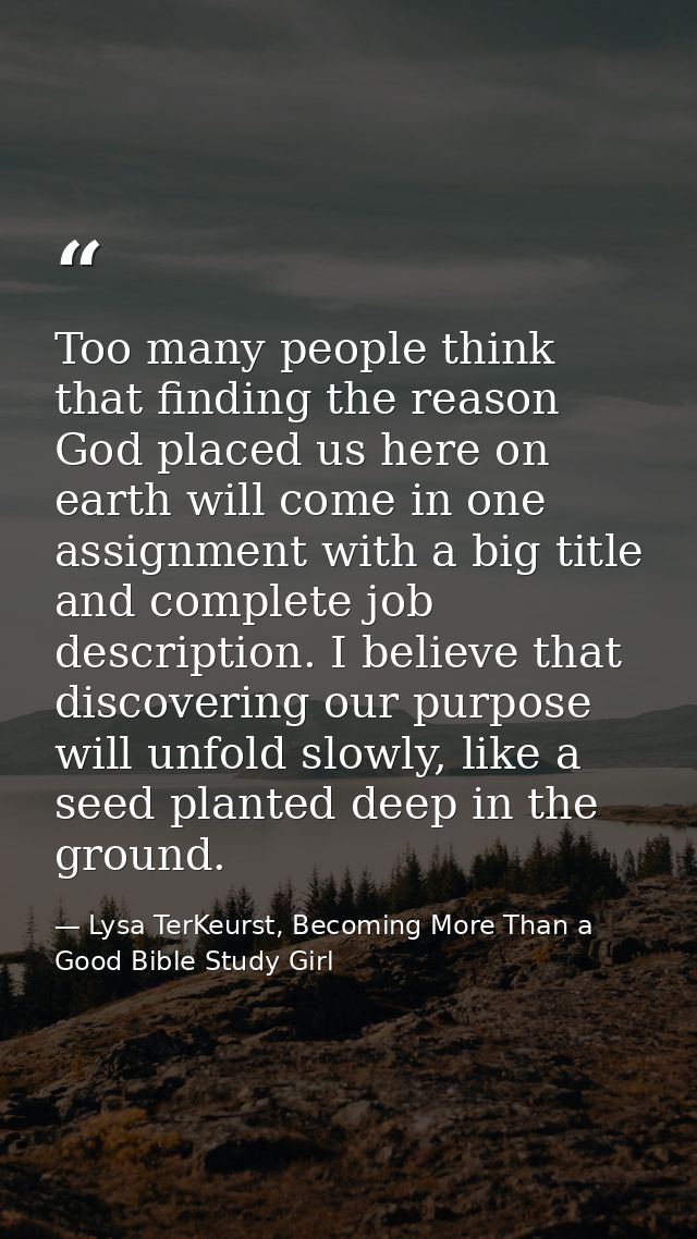 Too many people think that finding the reason God placed us here on earth will come in one assignment with a big title a — Lysa TerKeurst, Becoming More Than a Good Bible Study Girl