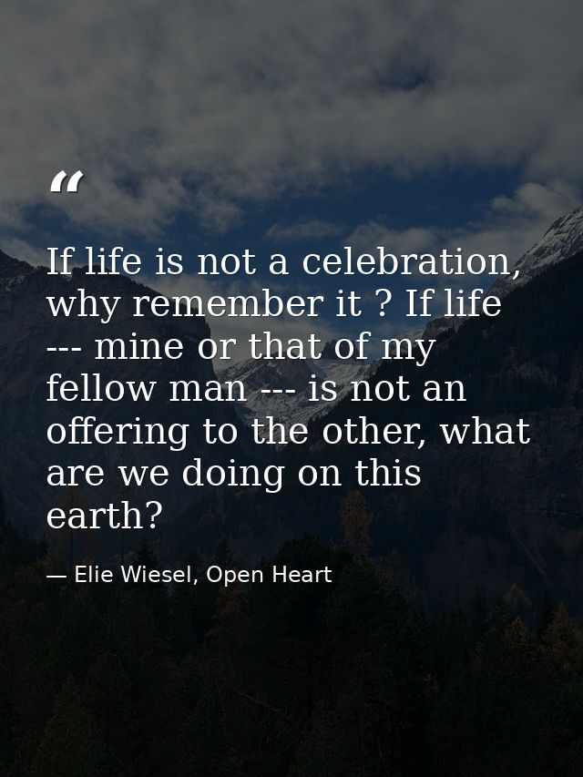 If life is not a celebration, why remember it ? If life --- mine or that of my fellow man --- is not an offering to the  — Elie Wiesel, Open Heart