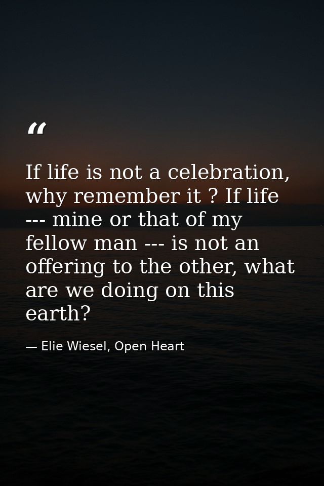 If life is not a celebration, why remember it ? If life --- mine or that of my fellow man --- is not an offering to the  — Elie Wiesel, Open Heart