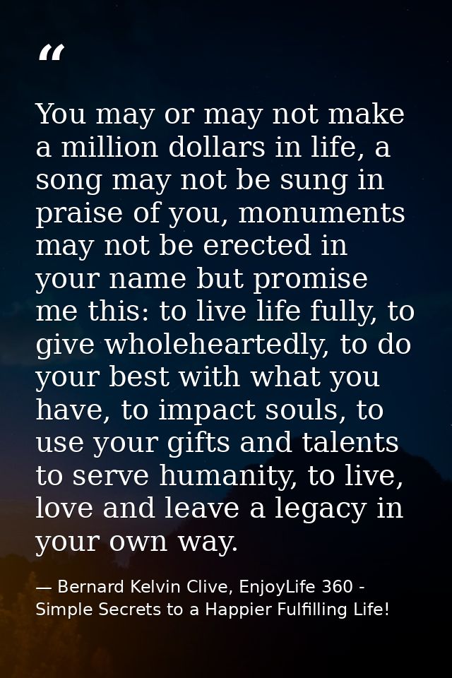 You may or may not make a million dollars in life, a song may not be sung in praise of you, monuments may not be erected — Bernard Kelvin Clive, EnjoyLife 360 - Simple Secrets to a Happier Fulfilling Life!